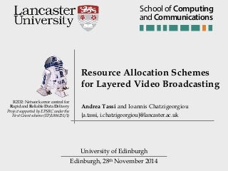 Edinburgh, 28th November 2014
R2D2: Network error control for
Rapid and Reliable Data Delivery
Project supported by EPSRC under the
First Grant scheme (EP/L006251/1)
Resource Allocation Schemes
for Layered Video Broadcasting
University of Edinburgh
Andrea Tassi and Ioannis Chatzigeorgiou
{a.tassi, i.chatzigeorgiou}@lancaster.ac.uk
andCommunications
School of Computing
 