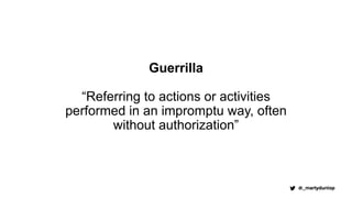Guerrilla
“Referring to actions or activities
performed in an impromptu way, often
without authorization”
 
