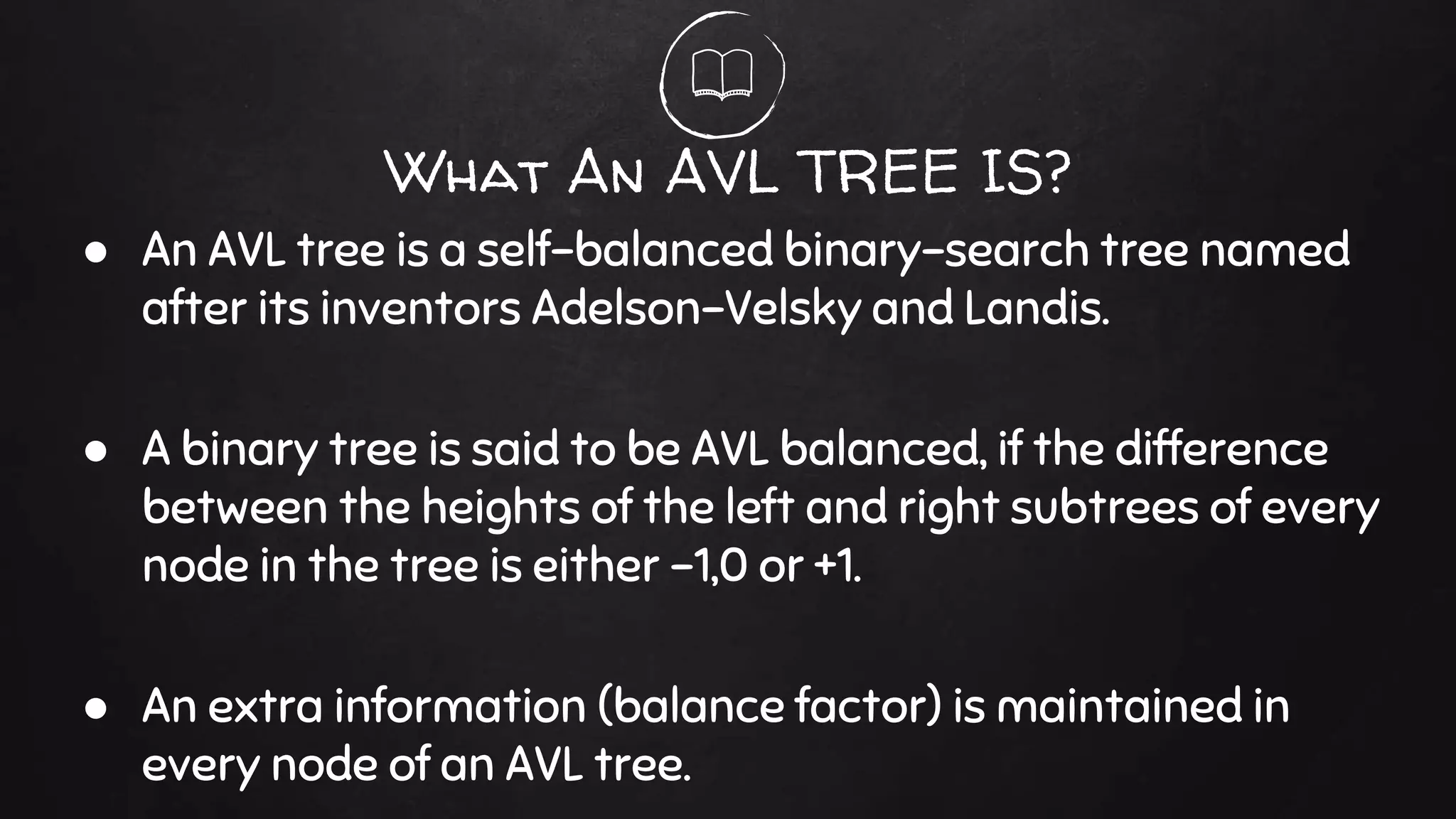 What An AVL TREE IS?
● An AVL tree is a self-balanced binary-search tree named
after its inventors Adelson-Velsky and Landis.
● A binary tree is said to be AVL balanced, if the difference
between the heights of the left and right subtrees of every
node in the tree is either -1,0 or +1.
● An extra information (balance factor) is maintained in
every node of an AVL tree.
 
