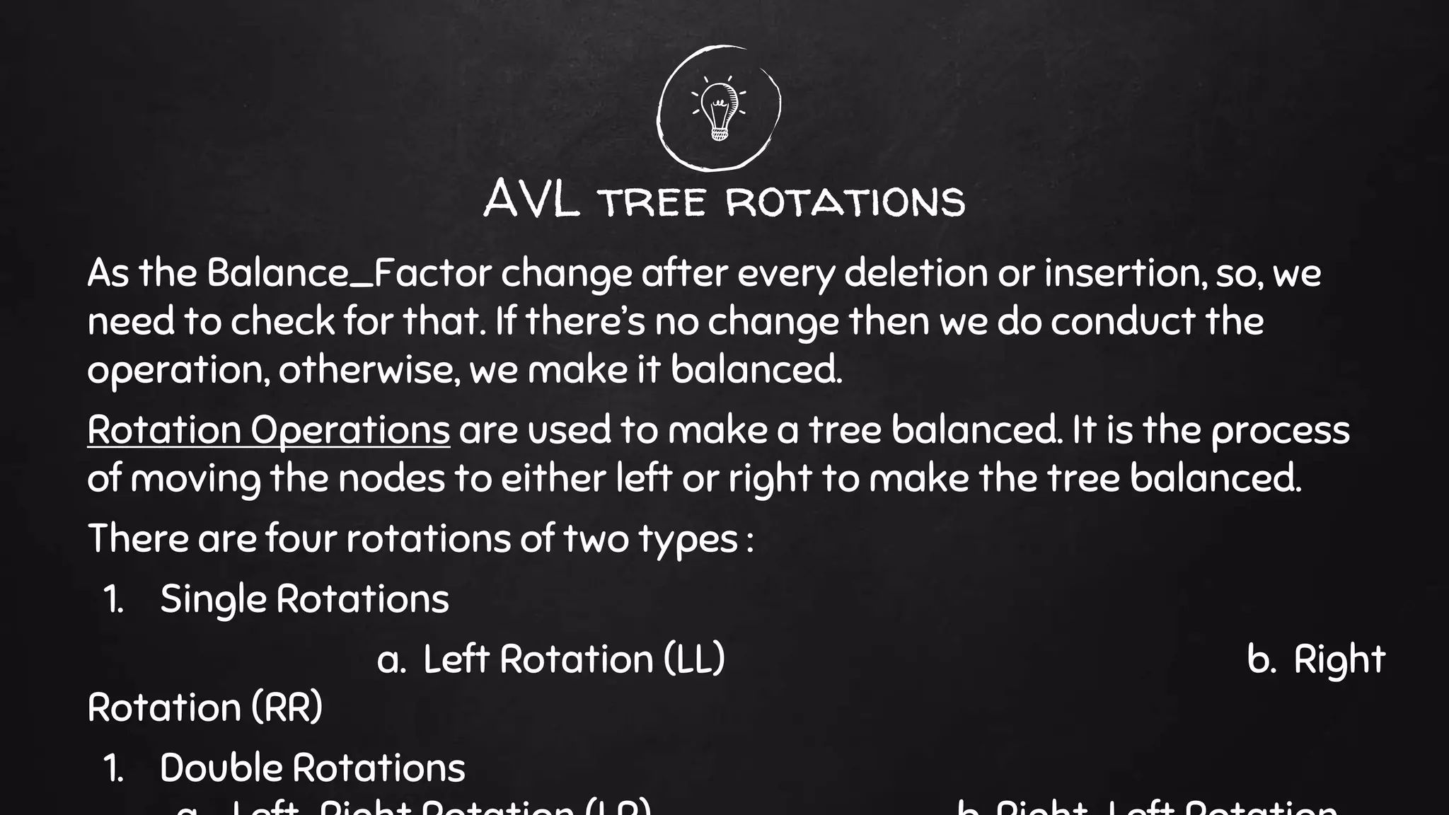 AVL tree rotations
As the Balance_Factor change after every deletion or insertion, so, we
need to check for that. If there’s no change then we do conduct the
operation, otherwise, we make it balanced.
Rotation Operations are used to make a tree balanced. It is the process
of moving the nodes to either left or right to make the tree balanced.
There are four rotations of two types :
1. Single Rotations
a. Left Rotation (LL) b. Right
Rotation (RR)
1. Double Rotations
 