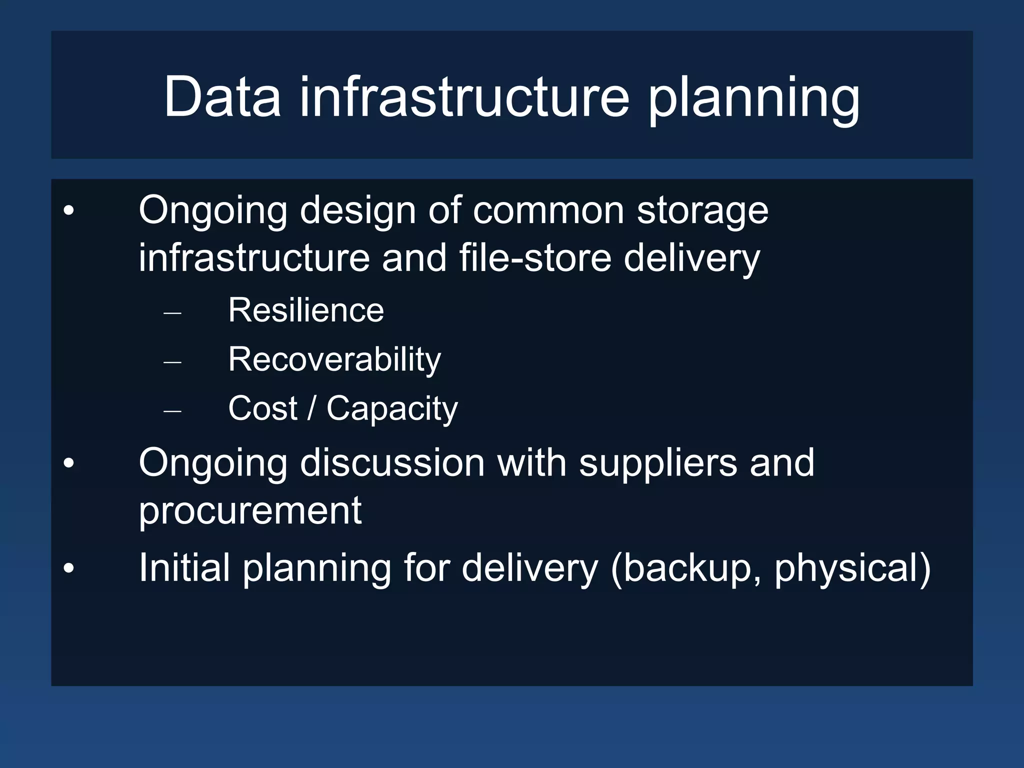 Data infrastructure planning
•   Ongoing design of common storage
    infrastructure and file-store delivery
     –   Resilience
     –   Recoverability
     –   Cost / Capacity
•   Ongoing discussion with suppliers and
    procurement
•   Initial planning for delivery (backup, physical)
 