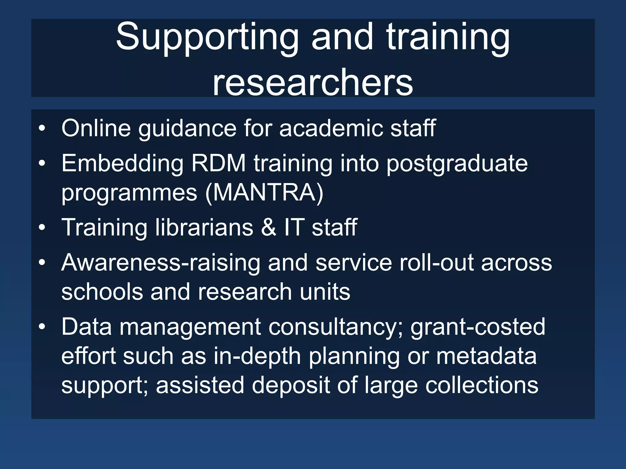 Supporting and training
           researchers
• Online guidance for academic staff
• Embedding RDM training into postgraduate
  programmes (MANTRA)
• Training librarians & IT staff
• Awareness-raising and service roll-out across
  schools and research units
• Data management consultancy; grant-costed
  effort such as in-depth planning or metadata
  support; assisted deposit of large collections
 