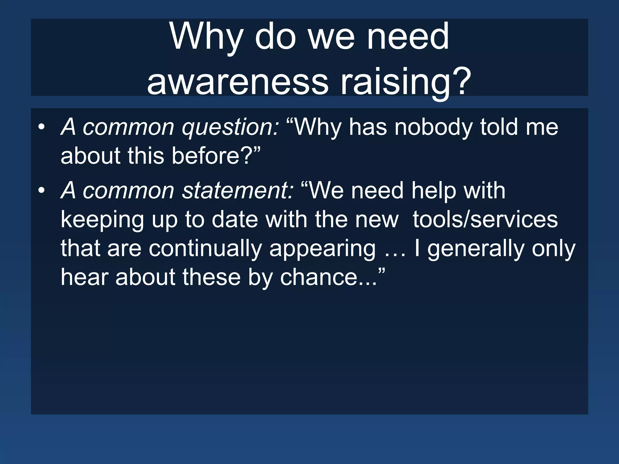 Why do we need
          awareness raising?
• A common question: “Why has nobody told me
  about this before?”
• A common statement: “We need help with
  keeping up to date with the new tools/services
  that are continually appearing … I generally only
  hear about these by chance...”
 