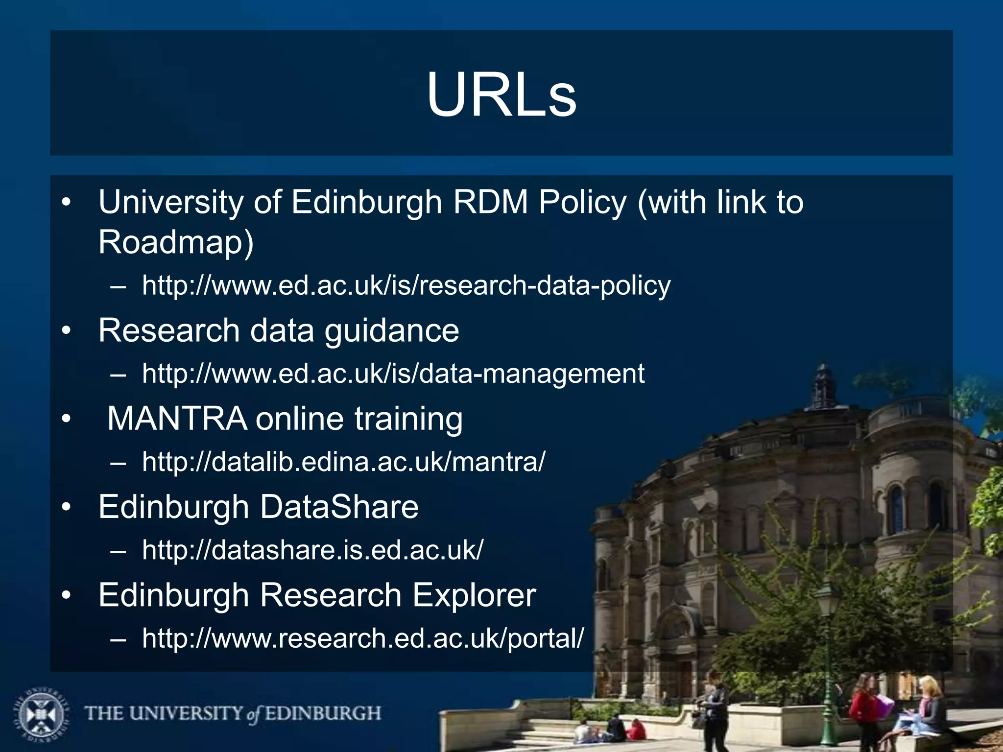 URLs
• University of Edinburgh RDM Policy (with link to
  Roadmap)
    – http://www.ed.ac.uk/is/research-data-policy
• Research data guidance
    – http://www.ed.ac.uk/is/data-management
•   MANTRA online training
    – http://datalib.edina.ac.uk/mantra/
• Edinburgh DataShare
    – http://datashare.is.ed.ac.uk/
• Edinburgh Research Explorer
    – http://www.research.ed.ac.uk/portal/
 