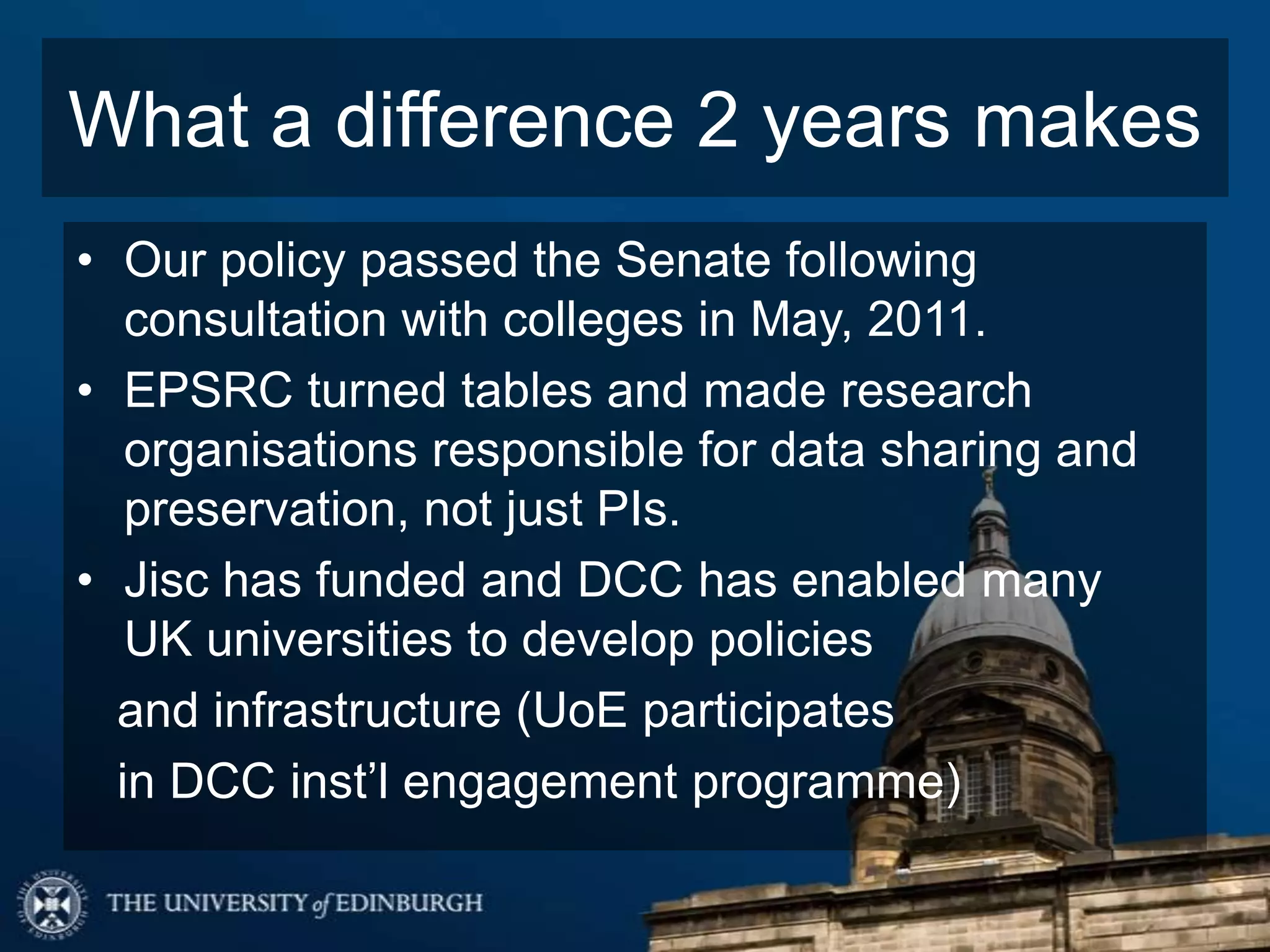 What a difference 2 years makes
• Our policy passed the Senate following
   consultation with colleges in May, 2011.
• EPSRC turned tables and made research
   organisations responsible for data sharing and
   preservation, not just PIs.
• Jisc has funded and DCC has enabled many
   UK universities to develop policies
  and infrastructure (UoE participates
  in DCC inst’l engagement programme)
 