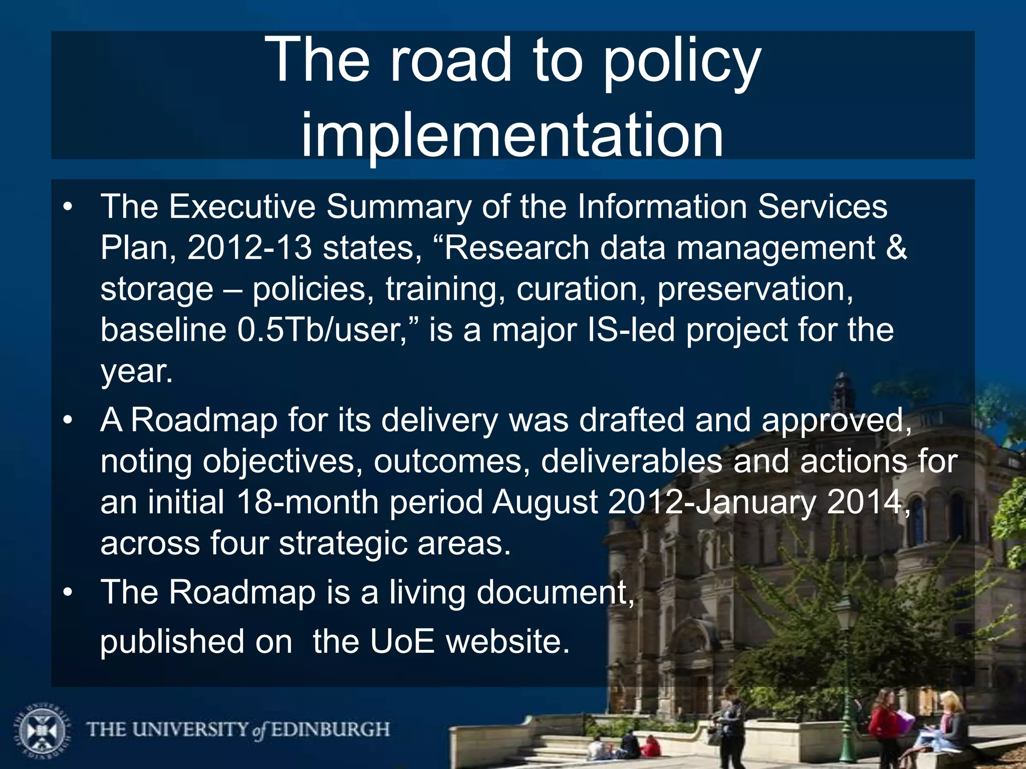 The road to policy
              implementation
• The Executive Summary of the Information Services
  Plan, 2012-13 states, “Research data management &
  storage – policies, training, curation, preservation,
  baseline 0.5Tb/user,” is a major IS-led project for the
  year.
• A Roadmap for its delivery was drafted and approved,
  noting objectives, outcomes, deliverables and actions for
  an initial 18-month period August 2012-January 2014,
  across four strategic areas.
• The Roadmap is a living document,
  published on the UoE website.
 