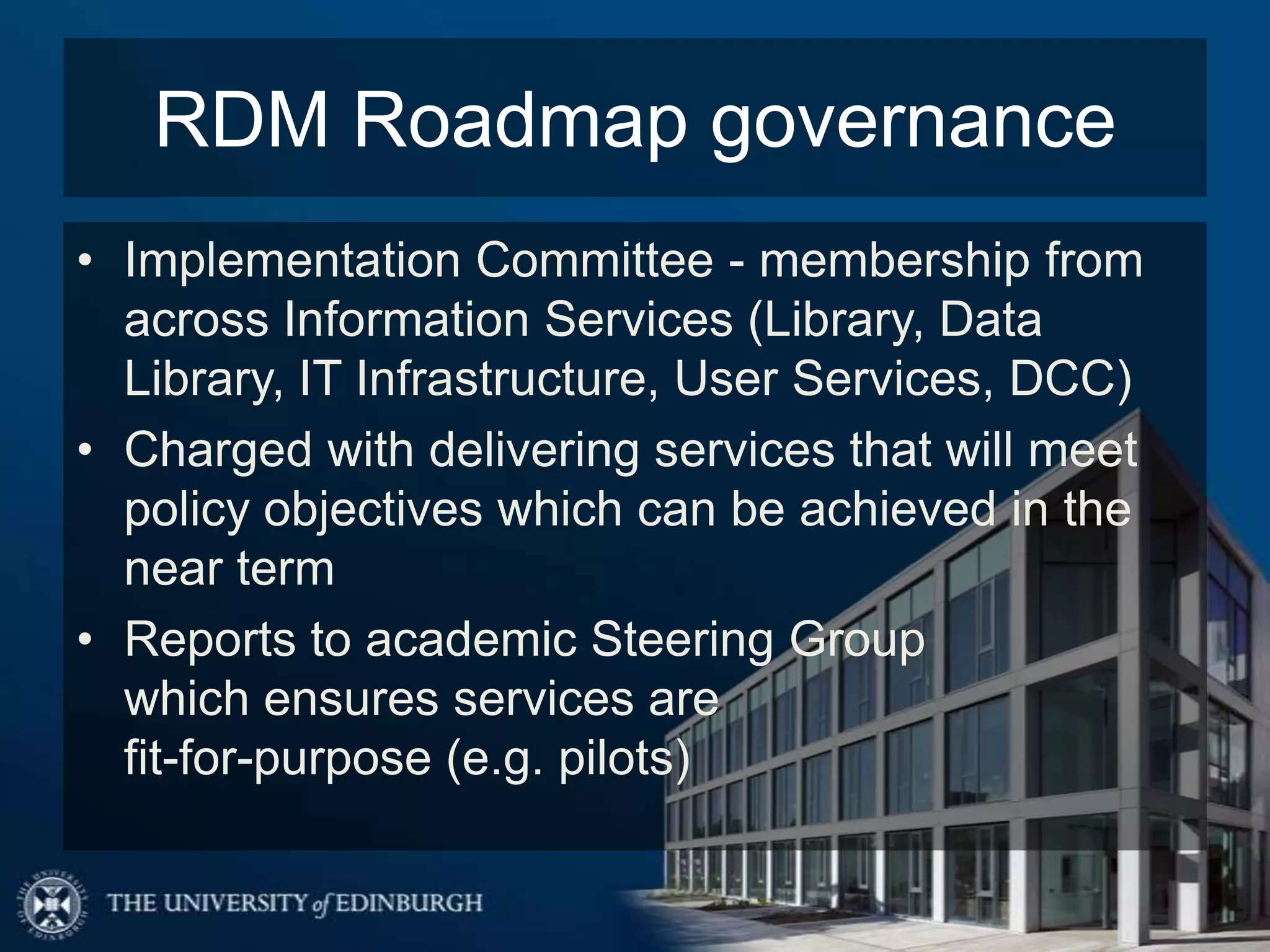 RDM Roadmap governance
• Implementation Committee - membership from
  across Information Services (Library, Data
  Library, IT Infrastructure, User Services, DCC)
• Charged with delivering services that will meet
  policy objectives which can be achieved in the
  near term
• Reports to academic Steering Group
  which ensures services are
  fit-for-purpose (e.g. pilots)
 