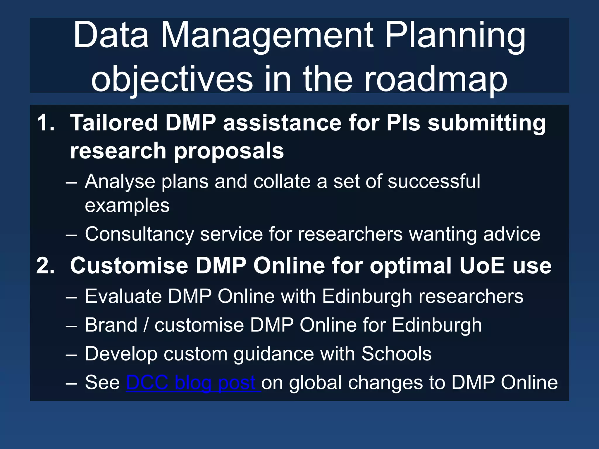 Data Management Planning
    objectives in the roadmap
1. Tailored DMP assistance for PIs submitting
   research proposals
  – Analyse plans and collate a set of successful
    examples
  – Consultancy service for researchers wanting advice
2. Customise DMP Online for optimal UoE use
  –   Evaluate DMP Online with Edinburgh researchers
  –   Brand / customise DMP Online for Edinburgh
  –   Develop custom guidance with Schools
  –   See DCC blog post on global changes to DMP Online
 
