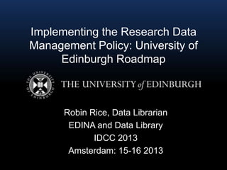 Implementing the Research Data
Management Policy: University of
     Edinburgh Roadmap



      Robin Rice, Data Librarian
       EDINA and Data Library
             IDCC 2013
       Amsterdam: 15-16 2013
 