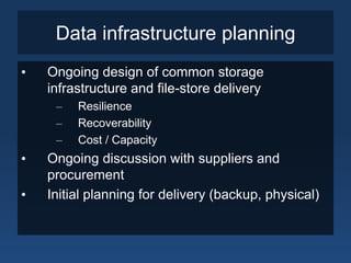 Data infrastructure planning
•   Ongoing design of common storage
    infrastructure and file-store delivery
     –   Resilience
     –   Recoverability
     –   Cost / Capacity
•   Ongoing discussion with suppliers and
    procurement
•   Initial planning for delivery (backup, physical)
 