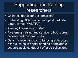 Supporting and training
           researchers
• Online guidance for academic staff
• Embedding RDM training into postgraduate
  programmes (MANTRA)
• Training librarians & IT staff
• Awareness-raising and service roll-out across
  schools and research units
• Data management consultancy; grant-costed
  effort such as in-depth planning or metadata
  support; assisted deposit of large collections
 