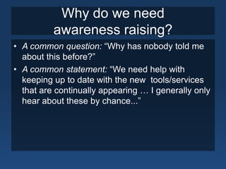 Why do we need
          awareness raising?
• A common question: “Why has nobody told me
  about this before?”
• A common statement: “We need help with
  keeping up to date with the new tools/services
  that are continually appearing … I generally only
  hear about these by chance...”
 