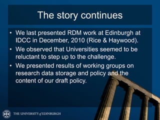 The story continues
• We last presented RDM work at Edinburgh at
  IDCC in December, 2010 (Rice & Haywood).
• We observed that Universities seemed to be
  reluctant to step up to the challenge.
• We presented results of working groups on
  research data storage and policy and the
  content of our draft policy.
 