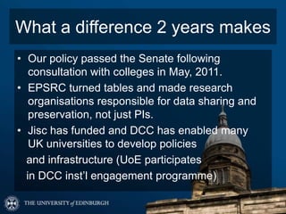 What a difference 2 years makes
• Our policy passed the Senate following
   consultation with colleges in May, 2011.
• EPSRC turned tables and made research
   organisations responsible for data sharing and
   preservation, not just PIs.
• Jisc has funded and DCC has enabled many
   UK universities to develop policies
  and infrastructure (UoE participates
  in DCC inst’l engagement programme)
 