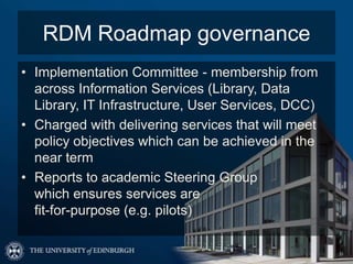 RDM Roadmap governance
• Implementation Committee - membership from
  across Information Services (Library, Data
  Library, IT Infrastructure, User Services, DCC)
• Charged with delivering services that will meet
  policy objectives which can be achieved in the
  near term
• Reports to academic Steering Group
  which ensures services are
  fit-for-purpose (e.g. pilots)
 