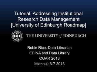 Tutorial: Addressing Institutional
Research Data Management
[University of Edinburgh Roadmap]
Robin Rice, Data Librarian
EDINA and Data Library
COAR 2013
Istanbul: 6-7 2013
 