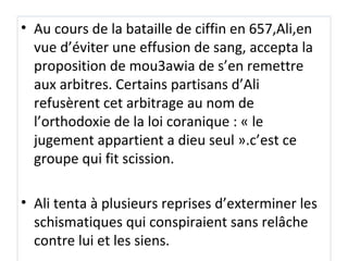 • Au cours de la bataille de ciffin en 657,Ali,en
vue d’éviter une effusion de sang, accepta la
proposition de mou3awia de s’en remettre
aux arbitres. Certains partisans d’Ali
refusèrent cet arbitrage au nom de
l’orthodoxie de la loi coranique : « le
jugement appartient a dieu seul ».c’est ce
groupe qui fit scission.
• Ali tenta à plusieurs reprises d’exterminer les
schismatiques qui conspiraient sans relâche
contre lui et les siens.
 