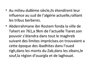 • Au milieu du8ème siècle,ils étendirent leur
influence au sud de l’algérie actuelle,ralliant
les tribus berberes.
• Abderrahmane ibn Rostem fonda la ville de
Tahert en 761,a 9km de l’actuelle Tiaret.son
pouvoir s’étendra dans tout le maghreb
suivant des limites imprécises.on trouvaient a
cette époque des ibadhites dans l’oued
righ,dans les monts du Zab,dans les zibans,le
souf,la région d’ouargla et de laghouat.
 