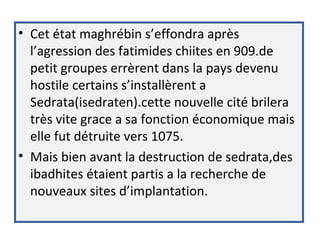 • Cet état maghrébin s’effondra après
l’agression des fatimides chiites en 909.de
petit groupes errèrent dans la pays devenu
hostile certains s’installèrent a
Sedrata(isedraten).cette nouvelle cité brilera
très vite grace a sa fonction économique mais
elle fut détruite vers 1075.
• Mais bien avant la destruction de sedrata,des
ibadhites étaient partis a la recherche de
nouveaux sites d’implantation.
 