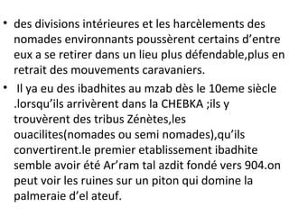 • des divisions intérieures et les harcèlements des
nomades environnants poussèrent certains d’entre
eux a se retirer dans un lieu plus défendable,plus en
retrait des mouvements caravaniers.
• Il ya eu des ibadhites au mzab dès le 10eme siècle
.lorsqu’ils arrivèrent dans la CHEBKA ;ils y
trouvèrent des tribus Zénètes,les
ouacilites(nomades ou semi nomades),qu’ils
convertirent.le premier etablissement ibadhite
semble avoir été Ar’ram tal azdit fondé vers 904.on
peut voir les ruines sur un piton qui domine la
palmeraie d’el ateuf.
 