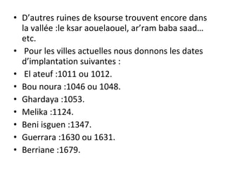 • D’autres ruines de ksourse trouvent encore dans
la vallée :le ksar aouelaouel, ar’ram baba saad…
etc.
• Pour les villes actuelles nous donnons les dates
d’implantation suivantes :
• El ateuf :1011 ou 1012.
• Bou noura :1046 ou 1048.
• Ghardaya :1053.
• Melika :1124.
• Beni isguen :1347.
• Guerrara :1630 ou 1631.
• Berriane :1679.
 