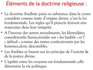 Éléments de la doctrine religieuse :
• La doctrine ibadhite puise sa substance dans le coran
considéré comme texte d’origine divine :c’est la loi
fondamentale. Les règles qu’il prescrit doivent etre
respectées dans leur intégrité.
• A l’inverse des autres musulmants, les kharedjites
considèrentla Sunna,fondée sur « les hadith » et l’
« ijtihad » comme des textes confectionnés par les
hommes,donc déscutables.
• Les ibadites se basent sur les principe de l’unicité &
de la justice divine.
• L’égalité entre les croyants est fondamentale ;elle
détermine la vie politique.
 