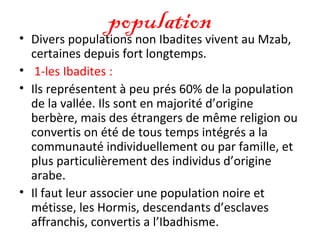 population• Divers populations non Ibadites vivent au Mzab,
certaines depuis fort longtemps.
• 1-les Ibadites :
• Ils représentent à peu prés 60% de la population
de la vallée. Ils sont en majorité d’origine
berbère, mais des étrangers de même religion ou
convertis on été de tous temps intégrés a la
communauté individuellement ou par famille, et
plus particulièrement des individus d’origine
arabe.
• Il faut leur associer une population noire et
métisse, les Hormis, descendants d’esclaves
affranchis, convertis a l’Ibadhisme.
 