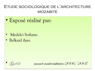 Etude sociologique de l’architecture
mozabite
• Exposé réalisé par:
• Medelci Sofiane.
• Belkaid ilyes.
• Gr:03 année universitaire:2006/2007
• Exposé réalisé par:
• Medelci Sofiane.
• Belkaid ilyes.
• Gr:03 année universitaire:2006/2007
 