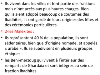 • Ils vivent dans les villes et font partie des fractions
mais n’ont accès aux plus hautes charges. Bien
qu’ils aient adopté beaucoup de coutumes des
Ibadhites, ils ont gardé de leurs origines des fêtes et
des cérémonies particulières.
• 2-les Malékites :
• Ils représentent 40 % de la population, ils sont
sédentaires, bien que d’origine nomade, et appelés
« arabe ». Ils se subdivisent en plusieurs groupes
éthiques :
• les Beni-merzoug qui vivent à l’intérieur des
remparts de Ghardaïa et sont intègres au sein de
fraction ibadhites.
 