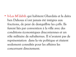 • b-Les M’dabih qui habitent Ghardaïa et la daïra
ben Dahoua n’ont jamais été intègres aux
fractions, de peur de desiquilbre les çoffs. Ils
furent liés par convention à la ville avec des
conditions économiques draconiennes et un
rôle militaire de subalternes. Il n’avaient pas de
représentation dans la vie politique et étaient
seulement consultés pour les affaires les
concernant directement.
 