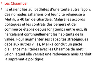 • Les Chaamba
• Ils étaient liés au Ibadhites d’une toute autre façon.
Ces nomades sahariens ont leur cité religieuse à
Metlili, à 40 km de Ghardaïa. Malgré les accords
politiques et les contrats des bergers et de
commerce établis depuis longtemps entre eux, ils
harcelaient continuellement les habitants de la
vallée. Pour augmenter ses capacités stratégiques
dace aux autres villes, Melika conclut un pacte
d’alliance mellitaires avec les Chaamba de metlili.
Selon lequel elle versait une redevance mais gardait
la suprématie politique.
 