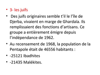• 3- les juifs
• Des juifs originaires semble t’il le l’île de
Djerba, vivaient en marge de Ghardaïa. Ils
remplissaient des fonctions d’artisans. Ce
groupe a entièrement émigre depuis
l’indépendance de 1962.
• Au recensement de 1968, la population de la
Pentapole était de 46556 habitants :
• -25121 Ibadhites
• -21435 Malékites.
 