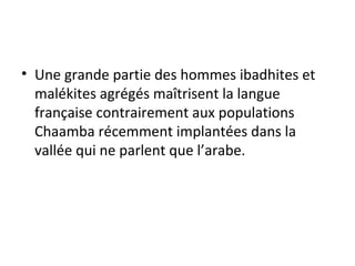 • Une grande partie des hommes ibadhites et
malékites agrégés maîtrisent la langue
française contrairement aux populations
Chaamba récemment implantées dans la
vallée qui ne parlent que l’arabe.
 