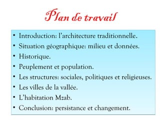 Plan de travail
• Introduction: l’architecture traditionnelle.
• Situation géographique: milieu et données.
• Historique.
• Peuplement et population.
• Les structures: sociales, politiques et religieuses.
• Les villes de la vallée.
• L’habitation Mzab.
• Conclusion: persistance et changement.
• Introduction: l’architecture traditionnelle.
• Situation géographique: milieu et données.
• Historique.
• Peuplement et population.
• Les structures: sociales, politiques et religieuses.
• Les villes de la vallée.
• L’habitation Mzab.
• Conclusion: persistance et changement.
 