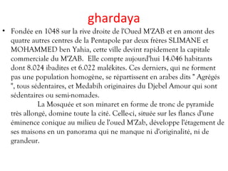 ghardaya
• Fondée en 1048 sur la rive droite de l'Oued M'ZAB et en amont des
quatre autres centres de la Pentapole par deux frères SLIMANE et
MOHAMMED ben Yahia, cette ville devint rapidement la capitale
commerciale du M'ZAB. Elle compte aujourd'hui 14.046 habitants
dont 8.024 ibadites et 6.022 malékites. Ces derniers, qui ne forment
pas une population homogène, se répartissent en arabes dits " Agrégés
", tous sédentaires, et Medabih originaires du Djebel Amour qui sont
sédentaires ou semi-nomades.
La Mosquée et son minaret en forme de tronc de pyramide
très allongé, domine toute la cité. Celle-ci, située sur les flancs d'une
éminence conique au milieu de l'oued M'Zab, développe l'étagement de
ses maisons en un panorama qui ne manque ni d'originalité, ni de
grandeur.
 