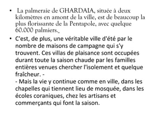 • La palmeraie de GHARDAIA, située à deux
kilomètres en amont de la ville, est de beaucoup la
plus florissante de la Pentapole, avec quelque
60.000 palmiers.
• C'est, de plus, une véritable ville d'été par le
nombre de maisons de campagne qui s'y
trouvent. Ces villas de plaisance sont occupées
durant toute la saison chaude par les familles
entières venues chercher l'isolement et quelque
fraîcheur. -
- Mais la vie y continue comme en ville, dans les
chapelles qui tiennent lieu de mosquée, dans les
écoles coraniques, chez les artisans et
commerçants qui font la saison.
 