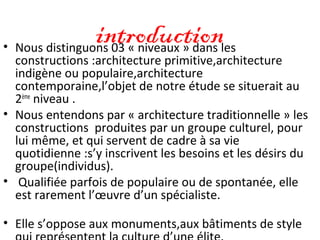 introduction• Nous distinguons 03 « niveaux » dans les
constructions :architecture primitive,architecture
indigène ou populaire,architecture
contemporaine,l’objet de notre étude se situerait au
2ème
niveau .
• Nous entendons par « architecture traditionnelle » les
constructions produites par un groupe culturel, pour
lui même, et qui servent de cadre à sa vie
quotidienne :s’y inscrivent les besoins et les désirs du
groupe(individus).
• Qualifiée parfois de populaire ou de spontanée, elle
est rarement l’œuvre d’un spécialiste.
• Elle s’oppose aux monuments,aux bâtiments de style
 
