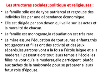 Les structures sociales ;politique et religieuses :
• La famille :elle est de type patriarcal et regroupe des
individus liés par une dépendance économique.
• Elle est dirigée par son doyen qui veille sur les actes et
la moralité de chacun.
• La famille est monogame,la répudiation est très rare.
• La mère assure l’éducation de tout jeunes enfants.trés
tot ;garçons et filles ont des activité et des jeux
séparés,les garçons vont a la fois a l’école laïque et a la
medersa,il passent alors tout leurs temps a l’école.les
filles ne vont qu’a la medersa,elle participent plutôt
aux taches de la maisonnée pour se préparer a leurs
futur role d’épouse.
 