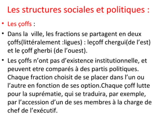 Les structures sociales et politiques :
• Les çoffs :
• Dans la ville, les fractions se partagent en deux
çoffs(littéralement :ligues) : leçoff chergui(de l’est)
et le çoff gherbi (de l’ouest).
• Les çoffs n’ont pas d’existence institutionnelle, et
peuvent etre comparés à des partis politiques.
Chaque fraction choisit de se placer dans l’un ou
l’autre en fonction de ses option.Chaque çoff lutte
pour la suprématie, qui se traduira, par exemple,
par l’accession d’un de ses membres à la charge de
chef de l’exécutif.
 
