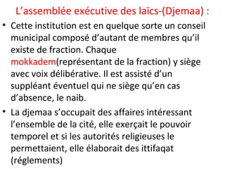 L’assemblée exécutive des laïcs-(Djemaa) :
• Cette institution est en quelque sorte un conseil
municipal composé d’autant de membres qu’il
existe de fraction. Chaque
mokkadem(représentant de la fraction) y siège
avec voix délibérative. Il est assisté d’un
suppléant éventuel qui ne siège qu’en cas
d’absence, le naib.
• La djemaa s’occupait des affaires intéressant
l’ensemble de la cité, elle exerçait le pouvoir
temporel et si les autorités religieuses le
permettaient, elle élaborait des ittifaqat
(réglements)
 