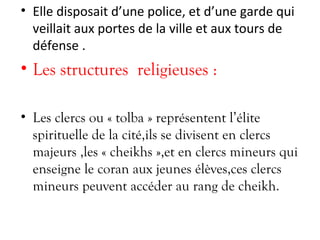 • Elle disposait d’une police, et d’une garde qui
veillait aux portes de la ville et aux tours de
défense .
• Les structures religieuses :
• Les clercs ou « tolba » représentent l’élite
spirituelle de la cité,ils se divisent en clercs
majeurs ,les « cheikhs »,et en clercs mineurs qui
enseigne le coran aux jeunes élèves,ces clercs
mineurs peuvent accéder au rang de cheikh.
 