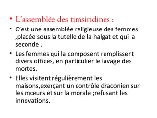 • L’assemblée des timsiridines :
• C’est une assemblée religieuse des femmes
,placée sous la tutelle de la halgat et qui la
seconde .
• Les femmes qui la composent remplissent
divers offices, en particulier le lavage des
mortes.
• Elles visitent régulièrement les
maisons,exerçant un contrôle draconien sur
les mœurs et sur la morale ;refusant les
innovations.
 