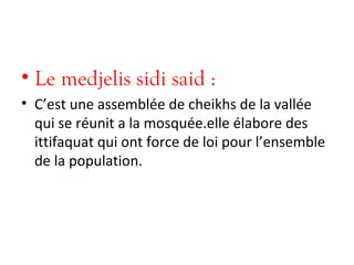 • Le medjelis sidi said :
• C’est une assemblée de cheikhs de la vallée
qui se réunit a la mosquée.elle élabore des
ittifaquat qui ont force de loi pour l’ensemble
de la population.
 