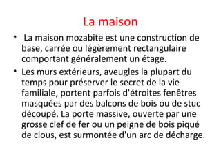 La maison
• La maison mozabite est une construction de
base, carrée ou légèrement rectangulaire
comportant généralement un étage.
• Les murs extérieurs, aveugles la plupart du
temps pour préserver le secret de la vie
familiale, portent parfois d'étroites fenêtres
masquées par des balcons de bois ou de stuc
découpé. La porte massive, ouverte par une
grosse clef de fer ou un peigne de bois piqué
de clous, est surmontée d'un arc de décharge.
 