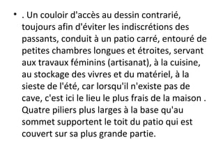 • . Un couloir d'accès au dessin contrarié,
toujours afin d'éviter les indiscrétions des
passants, conduit à un patio carré, entouré de
petites chambres longues et étroites, servant
aux travaux féminins (artisanat), à la cuisine,
au stockage des vivres et du matériel, à la
sieste de l'été, car lorsqu'il n'existe pas de
cave, c'est ici le lieu le plus frais de la maison .
Quatre piliers plus larges à la base qu'au
sommet supportent le toit du patio qui est
couvert sur sa plus grande partie.
 