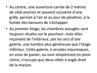 • Au centre, une ouverture carrée de 2 mètres
de côté environ et souvent couverte d'une
grille, permet à l'air et au jour de pénétrer, à la
fumée des kanouns de s'échapper.
• Au premier étage, les chambres aveugles sont
toujours situées sur le pourtour, mais elles
reçoivent de l'intérieur, par les arcs d'une
galerie, une lumière plus généreuse que l'étage
inférieur. Cette galerie, à arcades mauresques,
en anse de panier, ou tout simplement en plein
cintre, n'occupe que deux côtés à angle droit
de la maison.
 