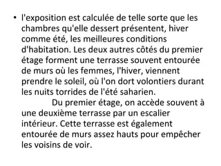 • l'exposition est calculée de telle sorte que les
chambres qu'elle dessert présentent, hiver
comme été, les meilleures conditions
d'habitation. Les deux autres côtés du premier
étage forment une terrasse souvent entourée
de murs où les femmes, l'hiver, viennent
prendre le soleil, où l'on dort volontiers durant
les nuits torrides de l'été saharien.
Du premier étage, on accède souvent à
une deuxième terrasse par un escalier
intérieur. Cette terrasse est également
entourée de murs assez hauts pour empêcher
les voisins de voir.
 