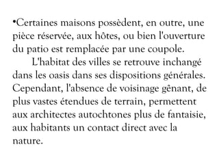 •Certaines maisons possèdent, en outre, une
pièce réservée, aux hôtes, ou bien l'ouverture
du patio est remplacée par une coupole.
L'habitat des villes se retrouve inchangé
dans les oasis dans ses dispositions générales.
Cependant, l'absence de voisinage gênant, de
plus vastes étendues de terrain, permettent
aux architectes autochtones plus de fantaisie,
aux habitants un contact direct avec la
nature.
 
