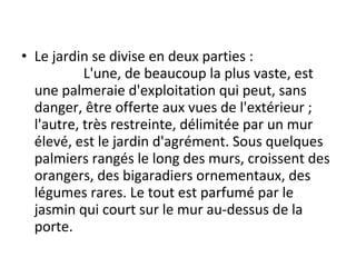 • Le jardin se divise en deux parties :
L'une, de beaucoup la plus vaste, est
une palmeraie d'exploitation qui peut, sans
danger, être offerte aux vues de l'extérieur ;
l'autre, très restreinte, délimitée par un mur
élevé, est le jardin d'agrément. Sous quelques
palmiers rangés le long des murs, croissent des
orangers, des bigaradiers ornementaux, des
légumes rares. Le tout est parfumé par le
jasmin qui court sur le mur au-dessus de la
porte.
 
