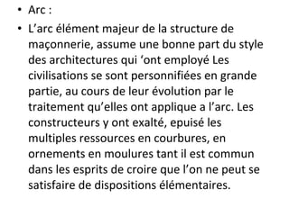 • Arc :
• L’arc élément majeur de la structure de
maçonnerie, assume une bonne part du style
des architectures qui ‘ont employé Les
civilisations se sont personnifiées en grande
partie, au cours de leur évolution par le
traitement qu’elles ont applique a l’arc. Les
constructeurs y ont exalté, epuisé les
multiples ressources en courbures, en
ornements en moulures tant il est commun
dans les esprits de croire que l’on ne peut se
satisfaire de dispositions élémentaires.
 